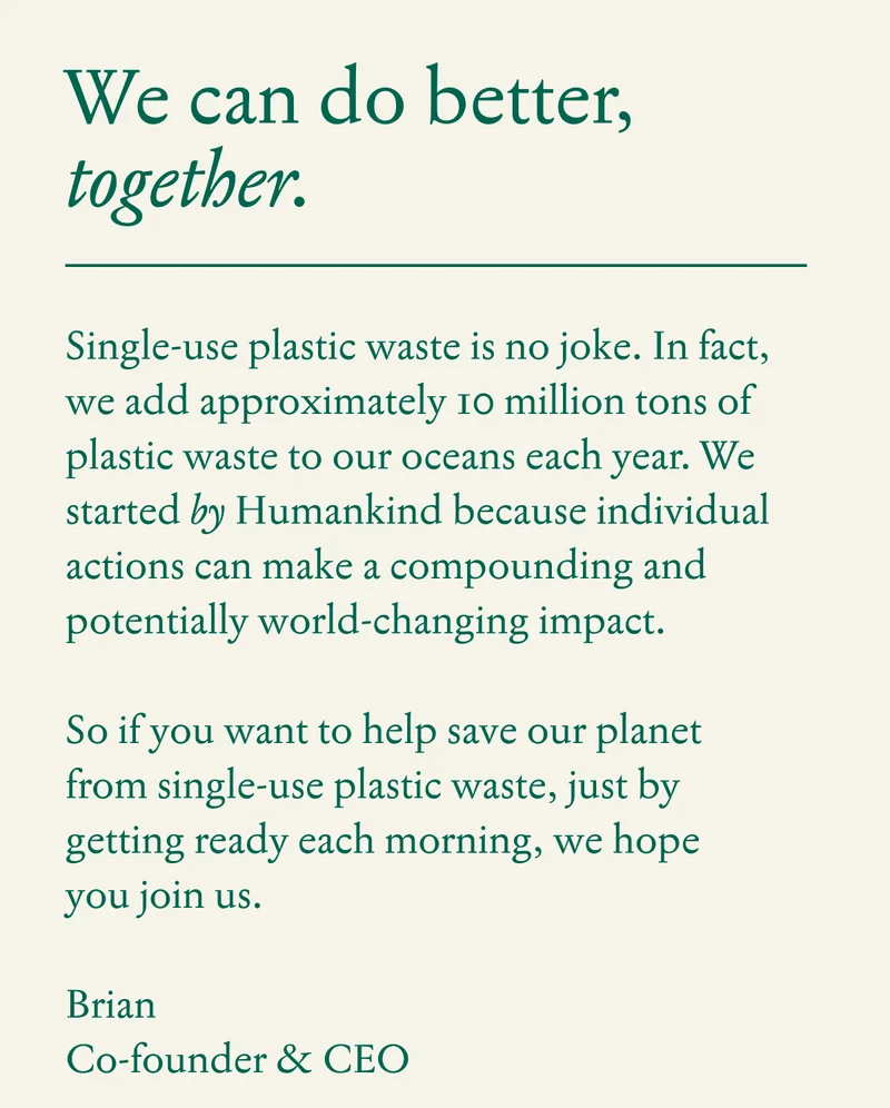 Single-use plastic waste is no joke.&nbsp; In fact, we add approximately 10 million tons of plastic waste to our oceans each year.&nbsp; We started by Humankind because individual actions can make a compounding and potentially world-changing impact.  So if you want to help save our planet from single-use plastic waste, just by getting ready each morning,&nbsp; we hope you join us.  Brian&nbsp; Co-founder & CEO