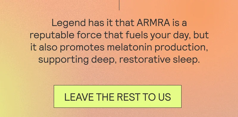 Legend has it that ARMRA is a reputable force that fuels your day, but it also promotes melatonin production, supporting deep, restorative sleep. LEAVE THE REST TO US