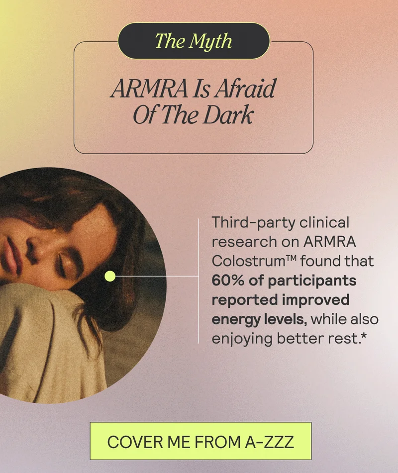 Thr Myth: ARMRA Is Afriad Of The Dark. third-party clinical research on ARMRA Colostrum™ found that 60% of participants reported improved energy levels while also enjoying better rest. COVER ME FROM A-ZZZ