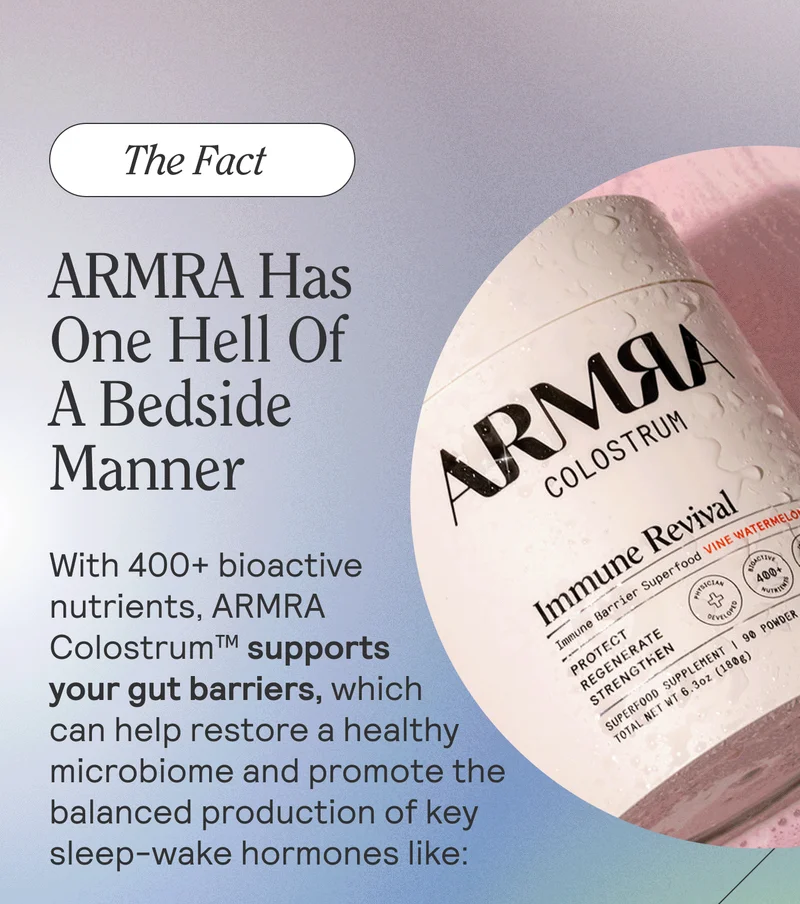 The Fact. ARMRA Has One Hell Of A Bedside Manner. With 400+ bioactive nutrients, ARMRA Colostrum™ supports your gut-brain axis, restoring a healthy microbiome that promotes balanced production of key sleep-wake hormones like