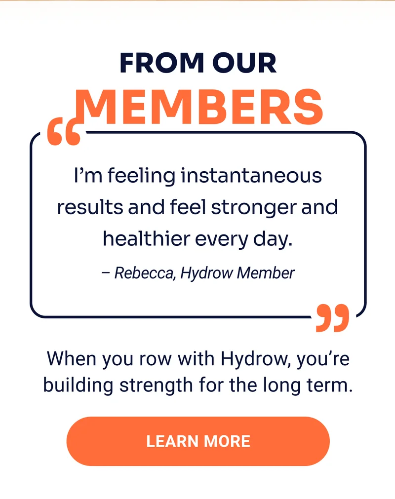 From out members I'm feeling instantaneous results and feel stronger and healthier every day. - Rebecca, Hydrow Member When you row with Hydrow, you're building strength for the long term. Learn More