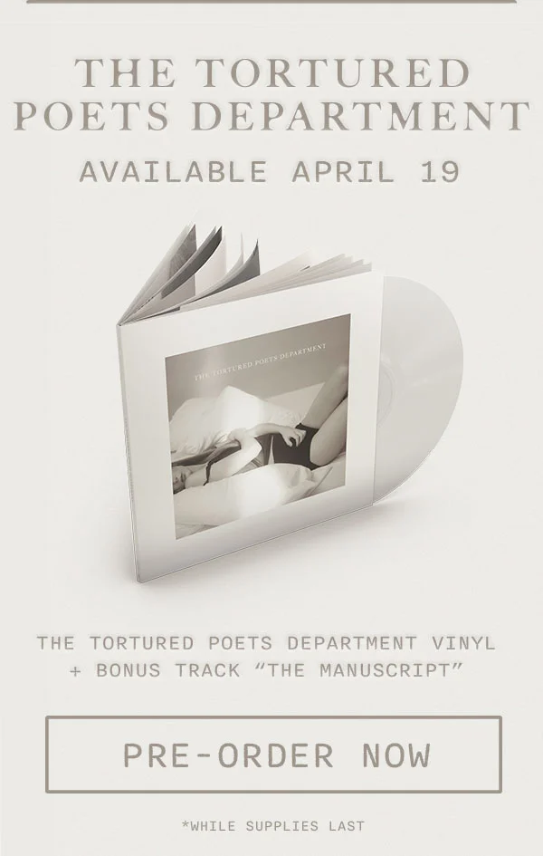 THE TORTURED POETS DEPARTMENT Available April 19. *THE TORTURED POETS DEPARTMENT Special Edition Vinyl + Bonus Track "The Manuscript." Pre-order now. *While supplies last.