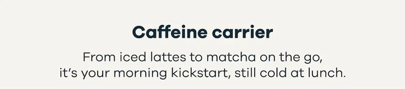 Caffeine carrier. From iced lattes to matcha on the go, it’s your morning kickstart, still cold at lunch.
