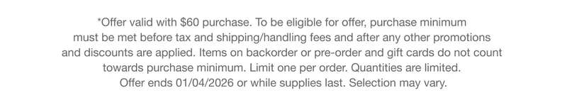 *Offer valid with $60 purchase. To be eligible for offer, purchase minimum  must be met before tax and shipping/handling fees and after any other promotions  and discounts are applied. Items on backorder or pre-order and gift cards do not count  towards purchase minimum. Limit one per order. Quantities are limited.  Offer ends 01/04/2026 or while supplies last. Selection may vary.
