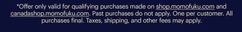 *Offer only valid for qualifying purchases made on shop.momofuku.com and canadashop.momofuku.com . Past purchases do not apply. One per customer. All purchases final. Taxes, shipping, and other fees may apply.