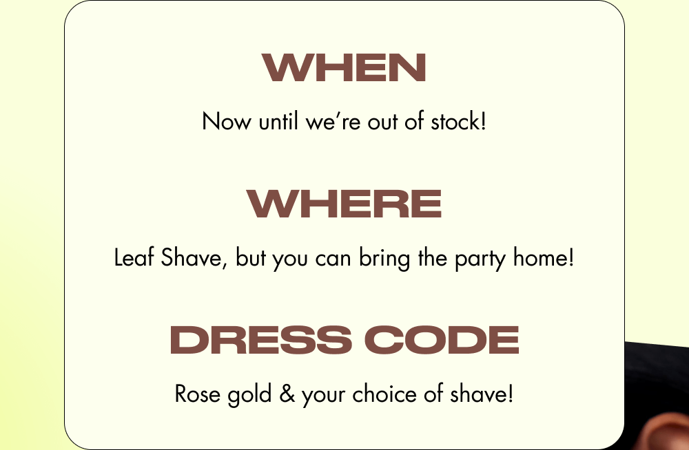 when Now until we’re out of stock! where Leaf Shave, but you can bring the party home! dress code Rose gold & your choice of shave!