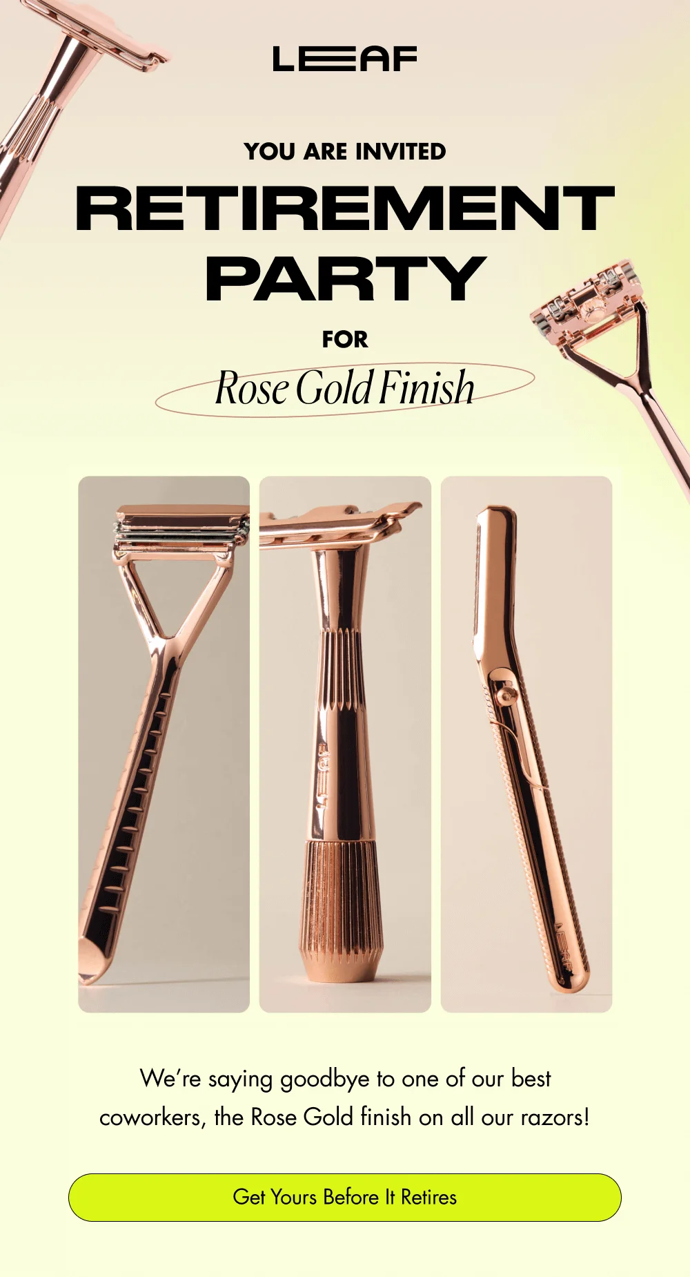 You Are Invited  RETIREMENT PARTY FOR Rose Gold Finish We’re saying goodbye to one of our best coworkers, the Rose Gold finish on all our razors! Get Yours Before It Retires