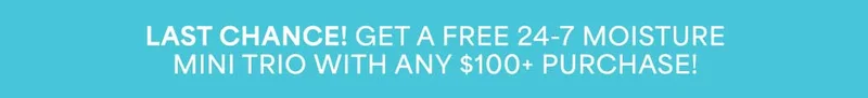 LAST CHANCE! GET A FREE 24-7 MOISTURE MINI TRIO WITH ANY $100+ PURCHASE!