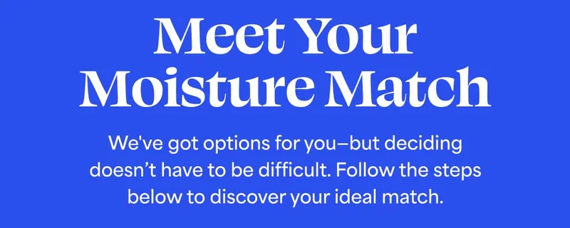 Meet Your Moisture Match. You’ve got options—but deciding doesn’t have to be difficult. All of our 24-7 moisturizers are clinically proven to hydrate for 24 hours.* Follow the steps below to discover your ideal match.