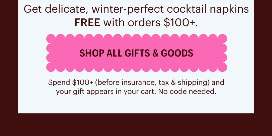 Get delicate, winter-perfect cocktail napkins FREE with orders $100+.     Spend $100+ (before insurance, tax & shipping) and your gift appears in your cart. No code needed. Shop All Gifts & Goods