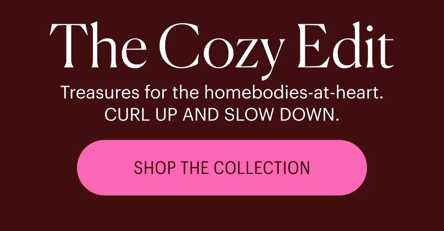 Treasures for the homebodies-at-heart. CURL UP AND SLOW DOWN. Shop the Collection
