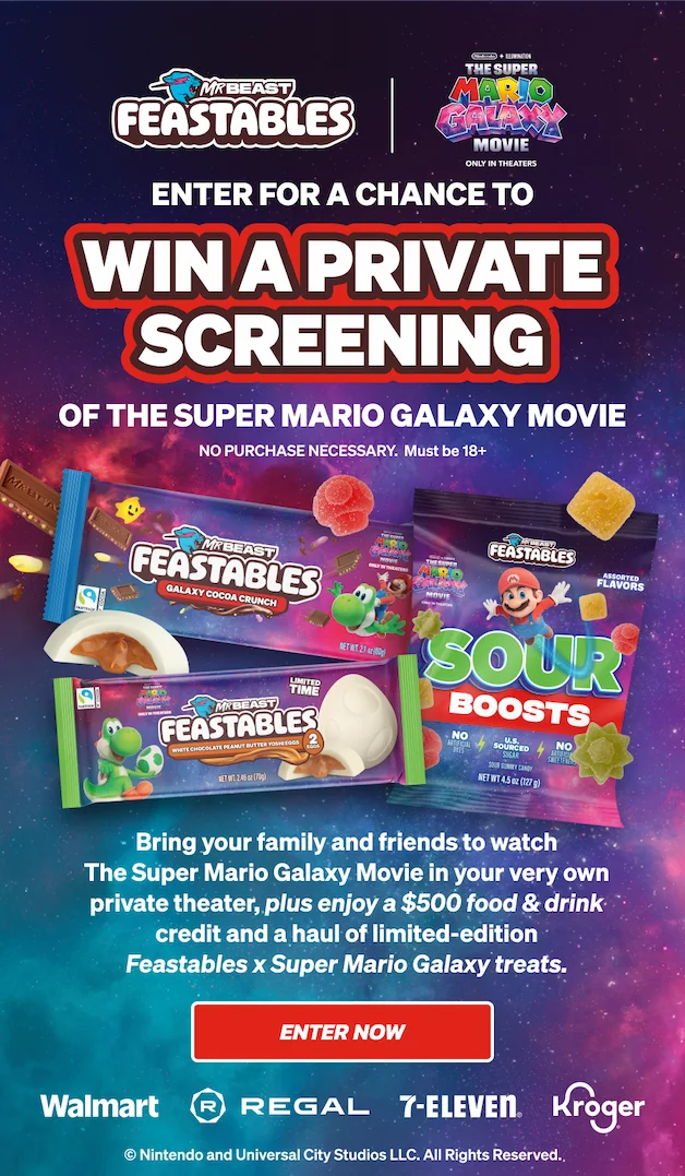 Feastables x The Super Mario Galaxy Movie: ENTER FOR A CHANCE TO WIN A PRIVATE SCREENING OF THE SUPER MARIO GALAXY MOVIE! Bring your family and friends to watch The Super Mario Galaxy Movie in your very own private theater, plus enjoy a $500 food & drink credit and a haul of limited-edition Feastables x Super Mario Galaxy treats. Shop these limited treats in-store at Walmart, Regal, 7-Eleven & Kroger. Click here to enter now! No purchase necessary. Must be 18+.