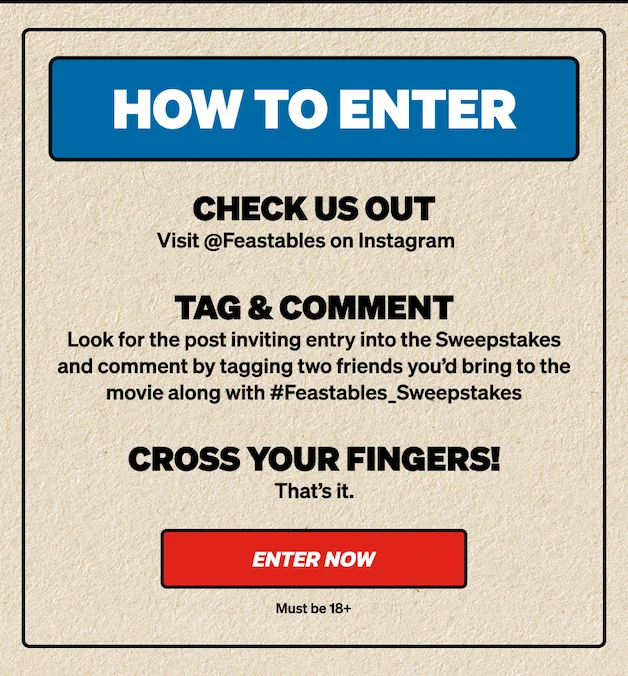 HOW TO ENTER: 1) Visit @Feastables on Instagram. 2) Tag & Comment: Look for the post inviting entry into the Sweepstakes and comment by tagging two friends you’d bring to the movie along with #Feastables_Sweepstakes. 3) Cross your fingers!! Click here to enter now! Must be 18+.