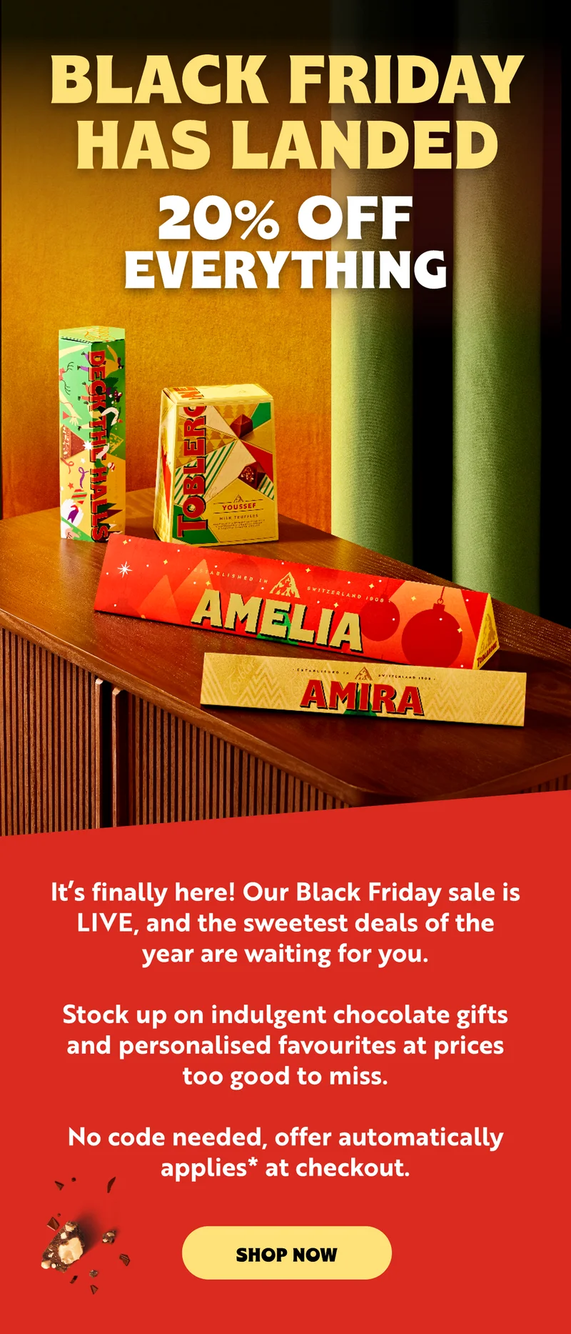 BLACK FRIDAY HAS LANDED AT TOBLERONE  20% OFF EVERYTHING  It’s finally here! Our Black Friday sale is live, and the sweetest deals of the year are waiting for you.   Stock up on indulgent chocolate gifts and personalised favourites at prices too good to miss.