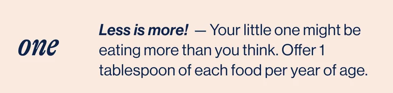 ONE- Less is more!&nbsp; — Your little one might be eating more than you think. Offer 1 tablespoon of each food per year of age.