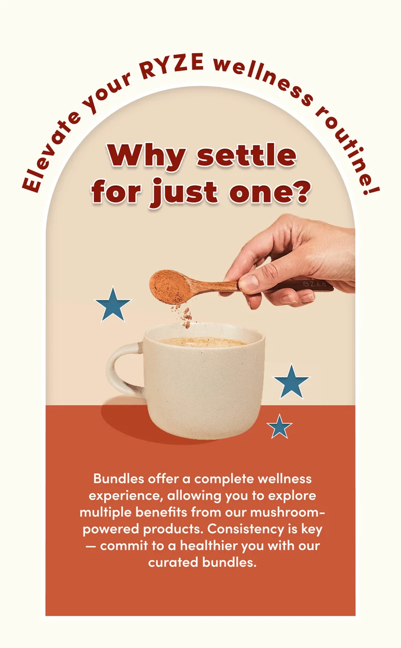 Elevate your RYZE wellness routine! | Why settle for just one? | Bundles offer a complete wellness experience, allowing you to explore multiple benefits from our mushroom-powered products. Consistency is key— commit to a healthier you with our curated bundles.