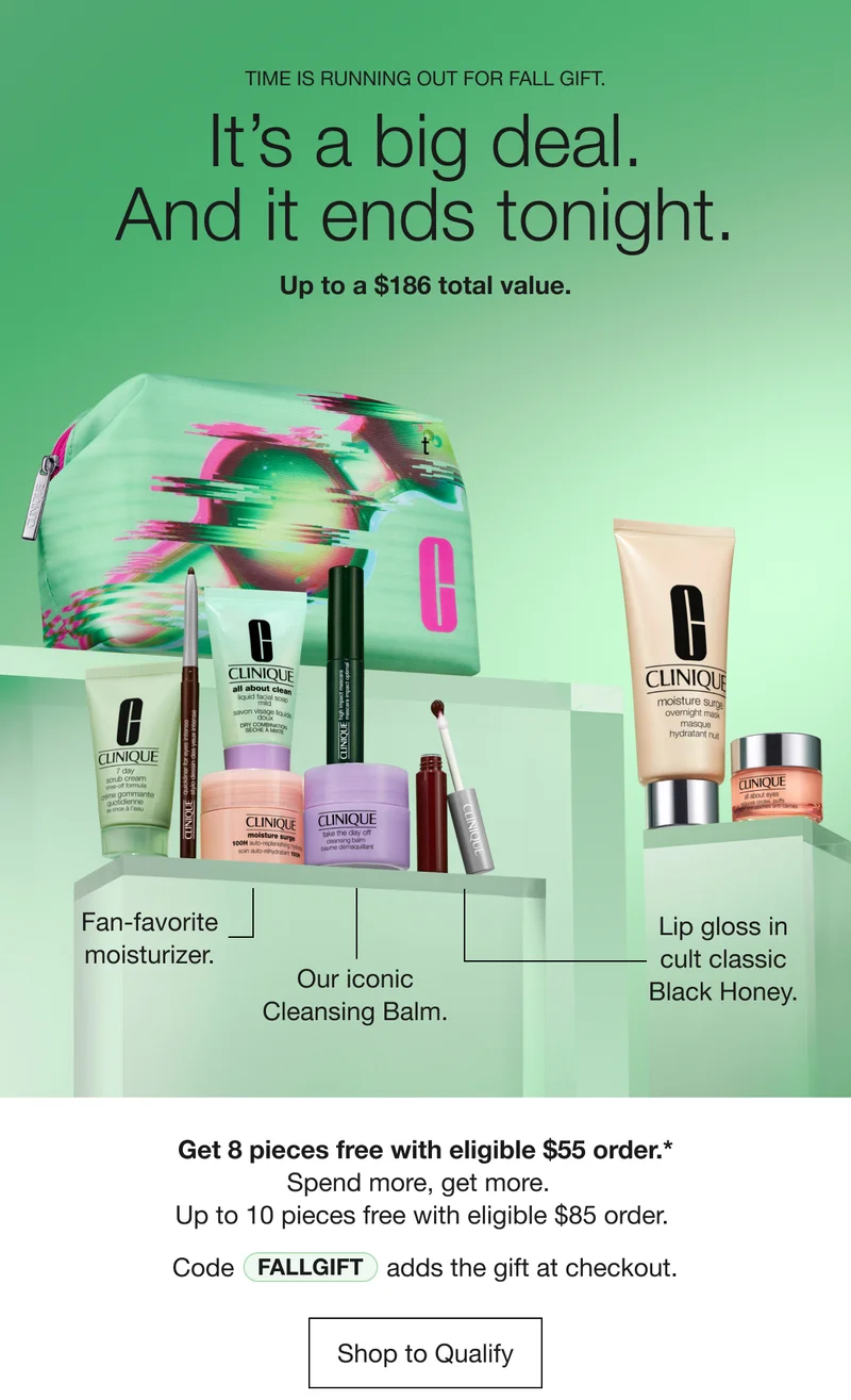 TIME IS RUNNING OUT FOR FALL GIFT. It's a big deal. And it ends tonight. Up to a $186 total value. Fan-favorite moisturizer. Our iconic Cleansing Balm. Lip gloss in cult classic Black Honey. Get 8 pieces free with eligible $55 order.* Spend more, get more. Up to 10 pieces free with eligible $85 order. Code discount code adds the gift at checkout. Shop to Qualify