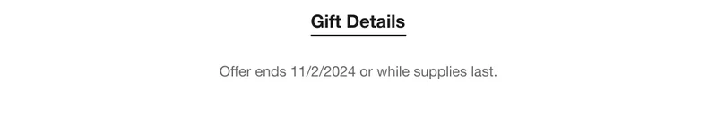 Gift Details Offer ends 11/2/2024 or while supplies last.
