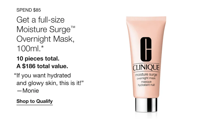 Spend $85 Get a full-size Moisture Surge™ Overnight Mask, 100ml.*&nbsp; 10 pieces total.&nbsp;A $186 total value.&nbsp;“If you want hydrated and glowy skin, this is it!” —Monie&nbsp;Shop to Qualify