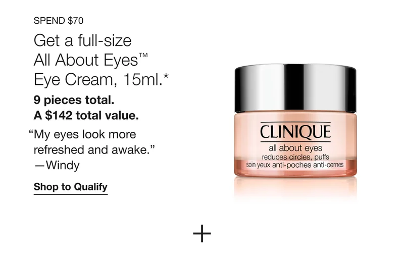 SPEND $70 Get a full-size All About Eyes™ Eye Cream, 15ml.* 9 pieces total. A $142 total value. “My eyes look more refreshed and awake.” -Windy Shop to Qualify