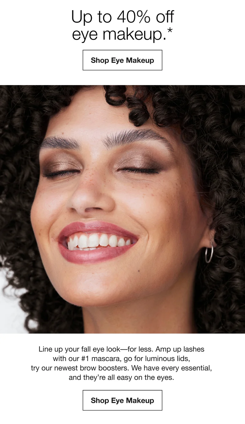 Up to 40% off eye makeup.* Shop Eye Makeup Line up your fall eye look-for less. Amp up lashes with our #1 mascara, go for luminous lids, try our newest brow boosters. We have every essential, and they're all easy on the eyes. Shop Eye Makeup