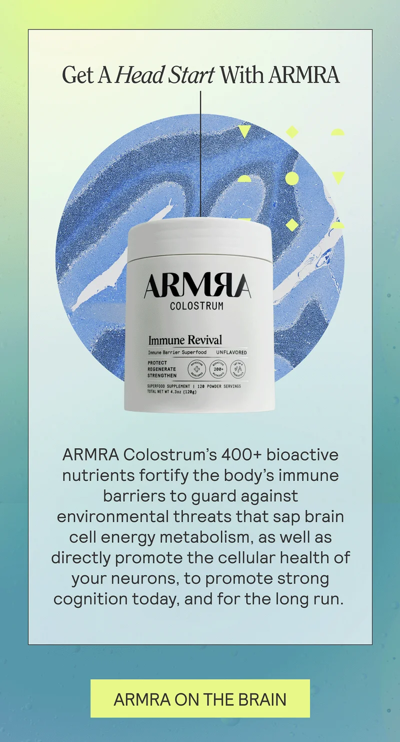 Get A Head Start With ARMRA. ARMRA Colostrum’s 400+ bioactive nutrients fortify the body’s immune barriers to guard against environmental threats that sap brain cell energy metabolism, as well as directly promote the cellular health of your neurons, to promote strong cognition today, and for the long run. ARMRA ON THE BRAIN