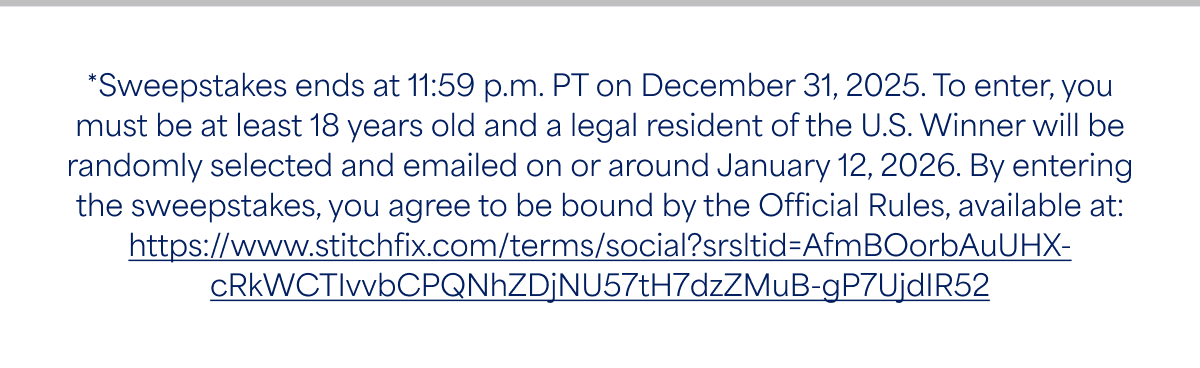 *Sweepstakes ends at 11:59 p.m. PT on December 31, 2025. To enter, you must be at least 18 years old and a legal resident of the U.S. Winner will be randomly selected and emailed on or around January 12, 2026. By entering the sweepstakes, you agree to be bound by the Official Rules, available at: https://www.stitchfix.com/terms/social?srsltid=AfmBOorbAuUHX-cRkWCTIvvbCPQNhZDjNU57tH7dzZMuB-gP7UjdIR52