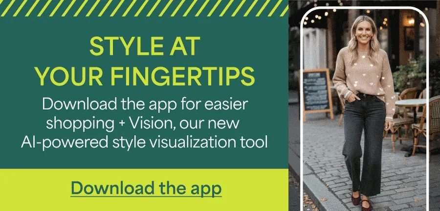 STYLE AT YOUR FINGERTIPS. Download&nbsp;the app for easier shopping + Vision, our new AI-powered style visualization tool. Download&nbsp;the&nbsp;app