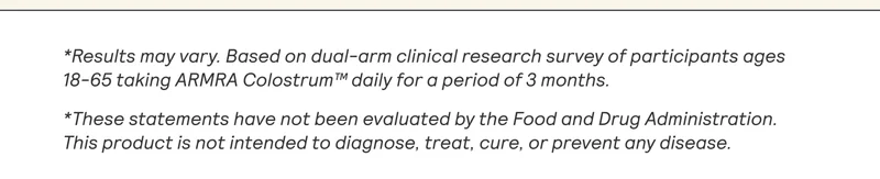 *Results may vary. Based on dual-arm clinical research survey of participants ages 18-65 taking ARMRA Colostrum™ daily for a period of 3 months.  *These statements have not been evaluated by the Food and Drug Administration. This product is not intended to diagnose, treat, cure, or prevent any disease.