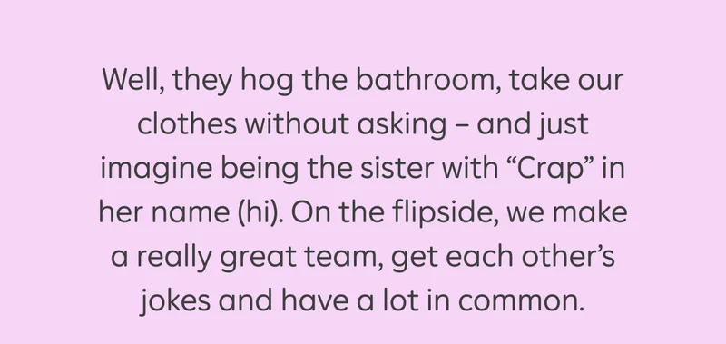 Well, they hog the bathroom, take our clothes without asking — and just image being the sister with "Crap" in her name (hi). On the flipside, we make a really great team, get each other's jokes and have a lot in common.