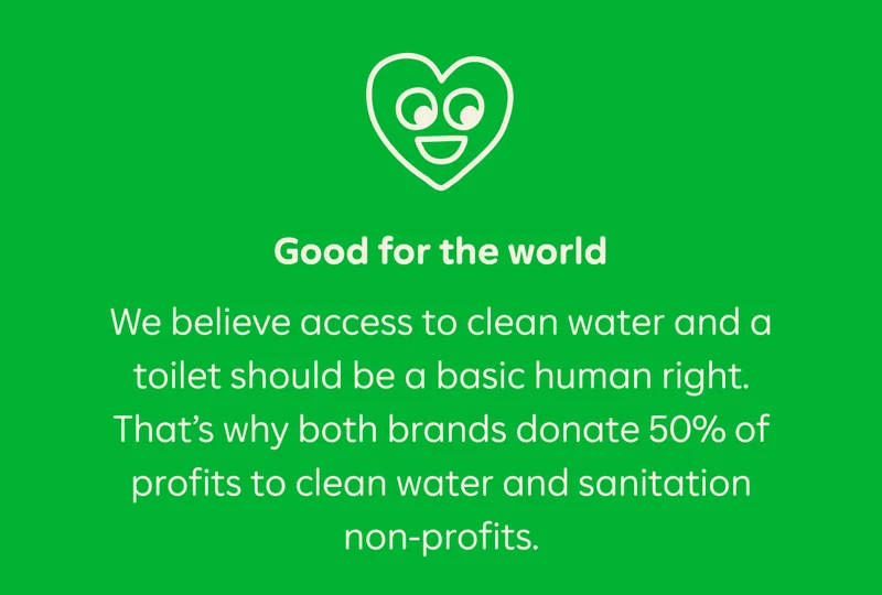Good for the world. We believe access to clean water and a toilet should be a basic human right. That's why both brands donate 50% of profits to clean water and sanitation non-profits.