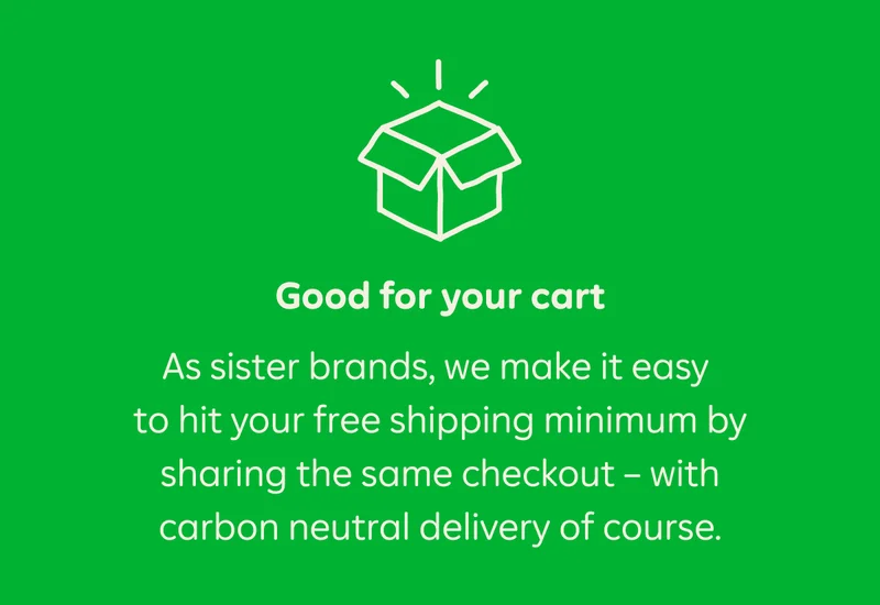 Good for your cart. As sister brands, we make it easy to hit your free shipping minimum by sharing the same checkout — with carbon neutral delivery of course.