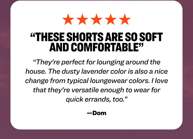 Five star review from Dom: "These shorts are so soft and comfortable. They're perfect for lounging around the house. The dusty lavender color is also a nice change from typical loungewear colors. I love that they're versatile enough to wear for quick errands, too.”