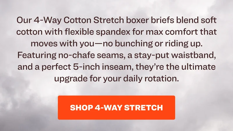 Our 4-Way Cotton Stretch boxer briefs blend soft cotton with flexible spandex for max comfort that moves with you—no bunching or riding up. Featuring no-chafe seams, a stay-put waistband, and a perfect 5-inch inseam, they’re the ultimate upgrade for your daily rotation. Shop 4-Way Stretch.