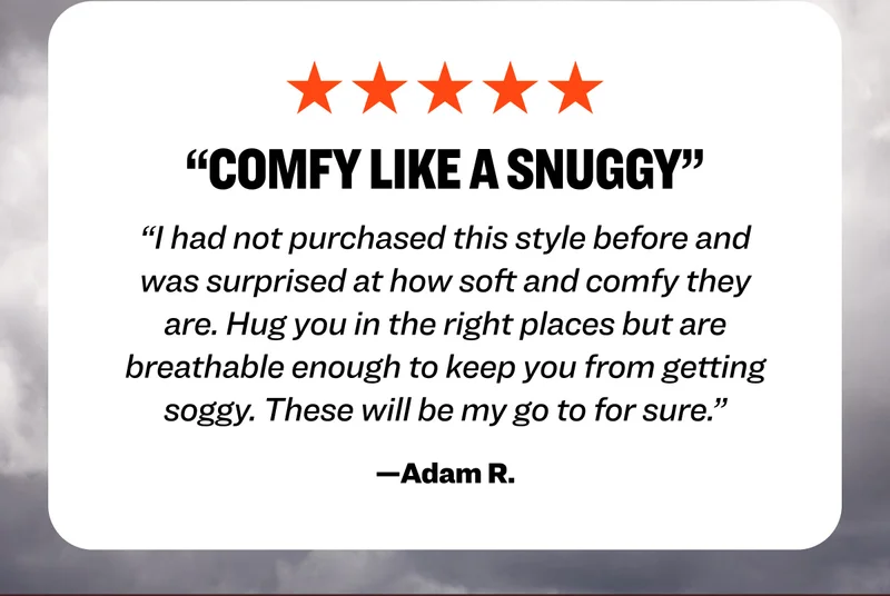 Five star review from Adam R.: "Comfy Like a snuggy. I had not purchased this style before and was surprised at how soft and comfy they are. Hug you in the right places but are breathable enough to keep you from getting soggy. These will be my go to for sure."