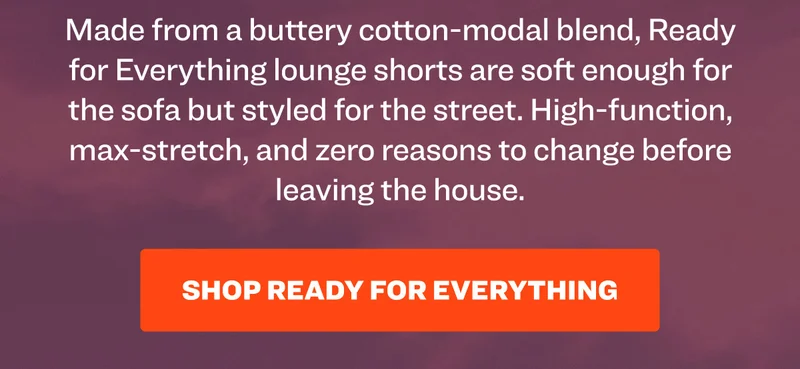 Made from a buttery cotton-modal blend, Ready for Everything lounge shorts are soft enough for the sofa but styled for the street. High-function, max-stretch, and zero reasons to change before leaving the house. Shop Ready for Everything.