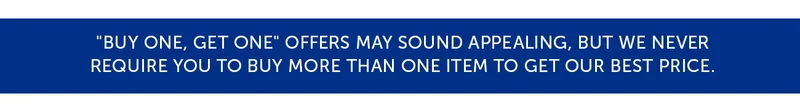 "Buy one, get one" offers may sound appealing, but we never require you to buy more than one item to get our best price.
