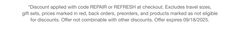 *Discount applied with code REPAIR or discount code at checkout. Excludes travel sizes,  gift sets, prices marked in red, back orders, preorders, and products marked as not eligible for discounts. Offer not combinable with other discounts. Offer expires 09/18/2025.