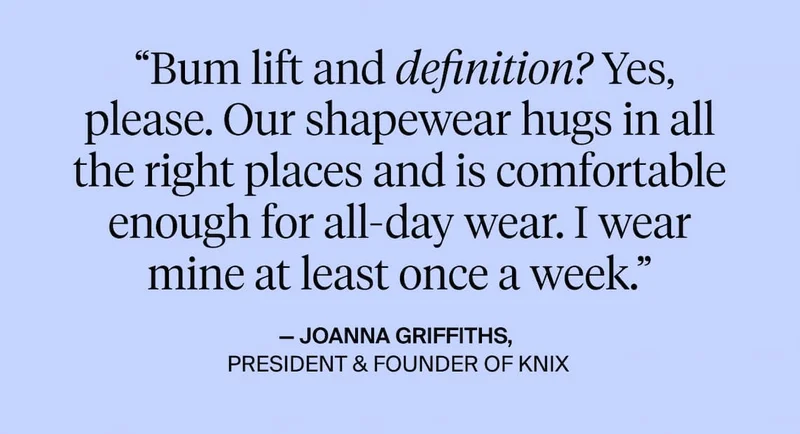 "Bum lift an definition? Yes, please. Our shapewear hugs in all the right places and is comfortable enough for all-day wear. I wear mine at least once a week. - Joanna Griffiths, President & founder of knix
