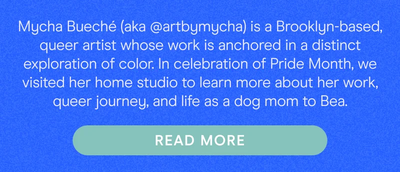 Mycha Bueché (aka @artbymycha) is a Brooklyn-based, queer artist whose work is anchored in a distinct exploration of color. In celebration of Pride Month, we visited her home studio to learn more about her work, queer journey, and life as a dog mom to Bea.