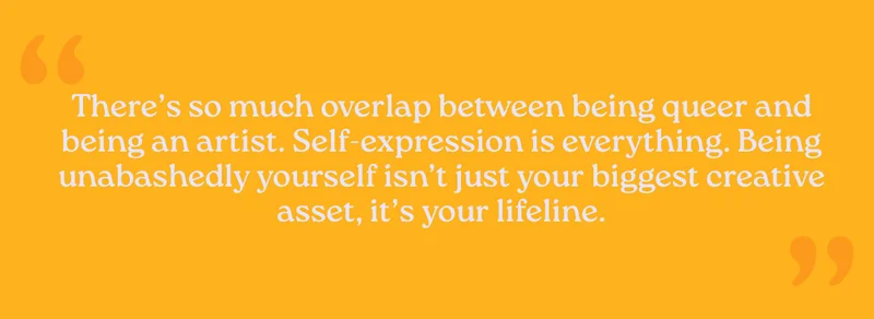 There’s so much overlap between being queer and being an artist. Self-expression is everything. Being unabashedly yourself isn’t just your biggest creative asset, it’s your lifeline.