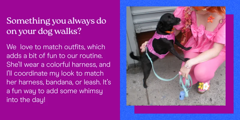 Something you always do on your dog walks? We  love to match outfits, which adds a bit of fun to our routine. She’ll wear a colorful harness, and I’ll coordinate my look to match her harness, bandana, or leash. It’s a fun way to add some whimsy into the day!
