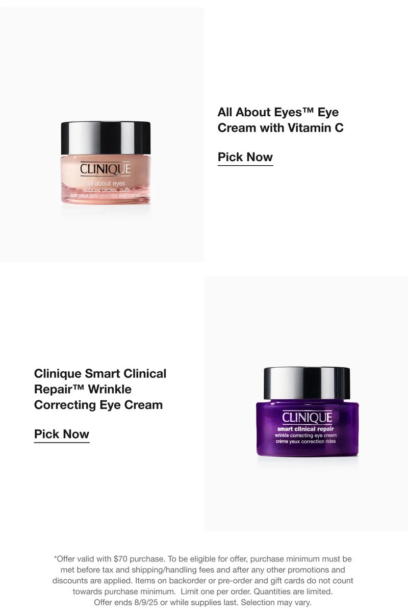 All About Eyes™ Eye Cream with Vitamin C |  Pick Now | Clinique Smart Clinical Repair™ Wrinkle Correcting Eye Cream | Pick Now | *Offer valid with $70 purchase. To be eligible for offer, purchase minimum must be met before tax and shipping/handling fees and after any other promotions and discounts are applied. Items on backorder or pre-order and gift cards do not count towards purchase minimum.  Limit one per order. Quantities are limited. Offer ends 8/09/25 or while supplies last. Selection may vary.