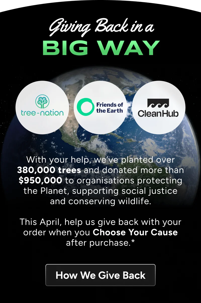 Always Giving Back in a Big Way – With your help, we’ve planted over 380,000 trees and donated more than $950,000 to organisations protecting the Planet, supporting social justice and conserving wildlife.  This April, help us give back with your order when you Choose Your Cause after purchase.* How We Give Back