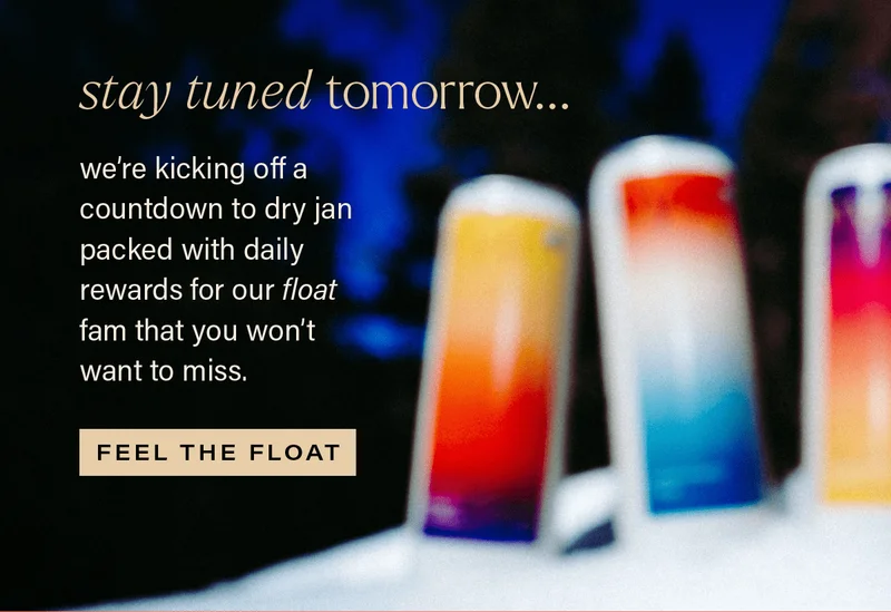 STAY TUNED TOMORROW... we're kicking off a countdown to dry jan packed with daily rewards for our float fam that you won't want to miss. [FEEL THE FLOAT]