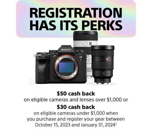 REGISTRATION HAS ITS PERKS | $50 cash back | on eligible cameras and lenses over $1,000 or | $30 cash back | on eligible cameras under $1,000 when you purchase and register your gear between October 15, 2023 and January 31, 2024²