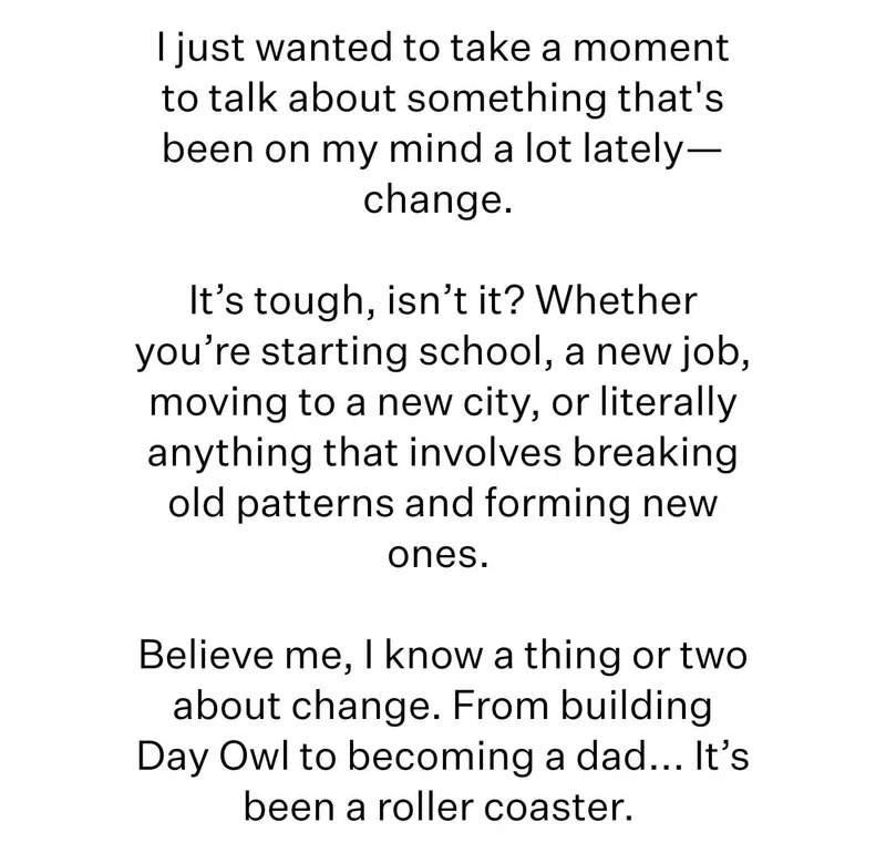 I just wanted to take a moment to talk about something that's been on my mind a lot lately—change.   It’s tough, isn’t it? Whether you’re starting school, a new job, moving to a new city, or literally anything that involves breaking old patterns and forming new ones.   Believe me, I know a thing or two about change. From building Day Owl to becoming a dad... It’s been a roller coaster.
