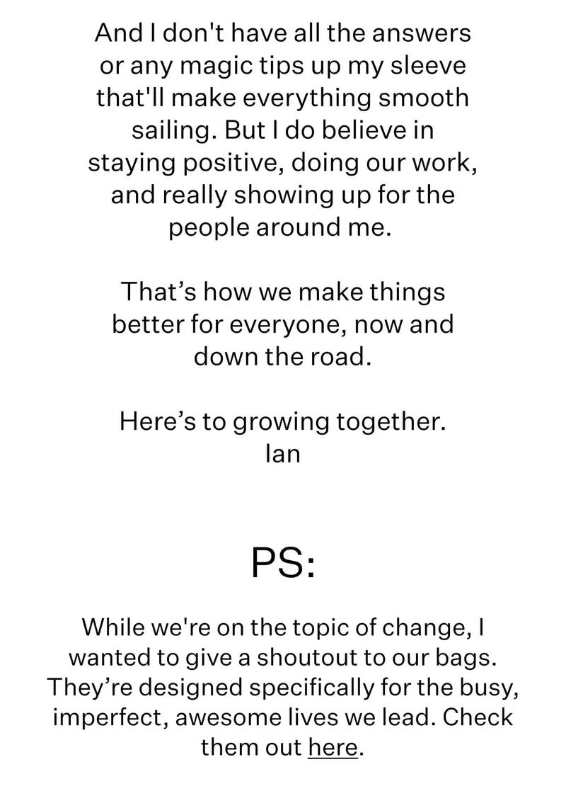 And I don't have all the answers or any magic tips up my sleeve that'll make everything smooth sailing. But I do believe in staying positive, doing our work, and really showing up for the people around me.   That’s how we make things better for everyone, now and down the road.  Here’s to growing together.  Ian  PS: While we're on the topic of change, I wanted to give a shoutout to our bags. They’re designed specifically for the busy, imperfect, awesome lives we lead. Check them out here.