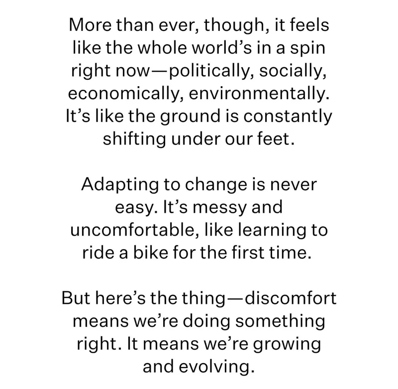 More than ever, though, it feels like the whole world’s in a spin right now—politically, socially, economically, environmentally. It’s like the ground is constantly shifting under our feet.  Adapting to change is never easy. It’s messy and uncomfortable, like learning to ride a bike for the first time.   But here’s the thing—discomfort means we’re doing something right. It means we’re growing and evolving.