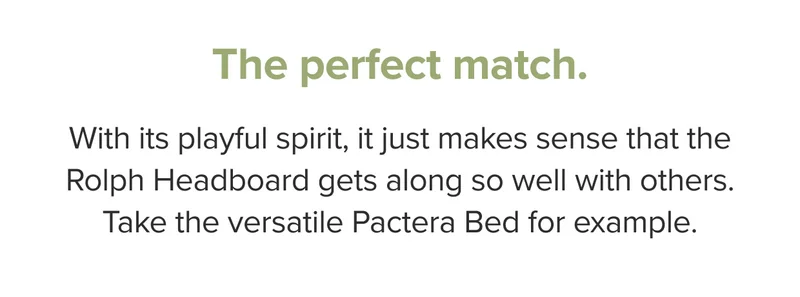 With its playful spirit, it just makes sense that the Rolph Headboard gets along so well with others. Take the versatile Pactera Bed for example.